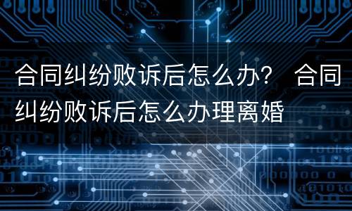 合同纠纷败诉后怎么办？ 合同纠纷败诉后怎么办理离婚