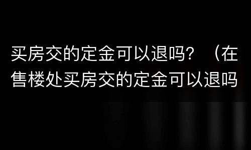 买房交的定金可以退吗？（在售楼处买房交的定金可以退吗）