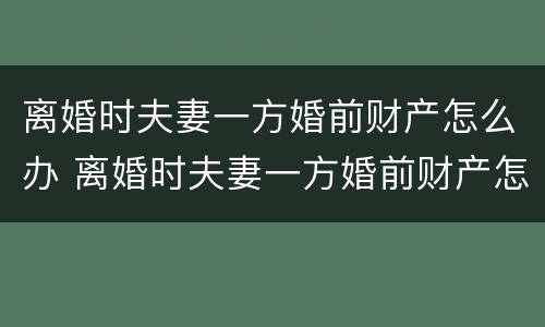 离婚时夫妻一方婚前财产怎么办 离婚时夫妻一方婚前财产怎么办手续