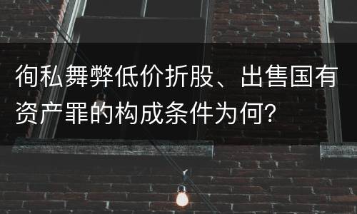 徇私舞弊低价折股、出售国有资产罪的构成条件为何？