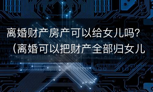 离婚财产房产可以给女儿吗？（离婚可以把财产全部归女儿所有吗）