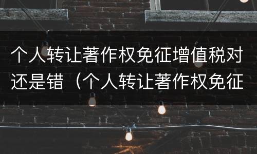 个人转让著作权免征增值税对还是错（个人转让著作权免征什么税）