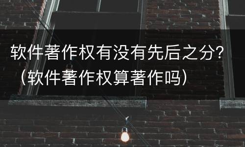 软件著作权有没有先后之分？（软件著作权算著作吗）