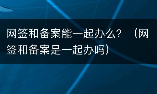 网签和备案能一起办么？（网签和备案是一起办吗）