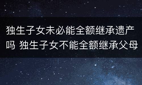 独生子女未必能全额继承遗产吗 独生子女不能全额继承父母的遗产?
