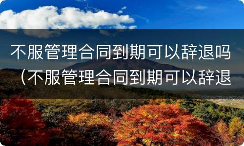 不服管理合同到期可以辞退吗（不服管理合同到期可以辞退吗怎么赔偿）