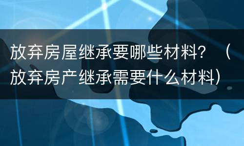放弃房屋继承要哪些材料？（放弃房产继承需要什么材料）