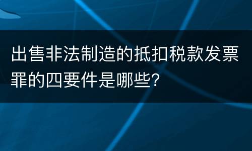 出售非法制造的抵扣税款发票罪的四要件是哪些？