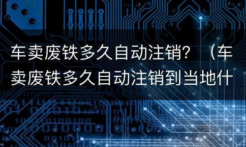 车卖废铁多久自动注销？（车卖废铁多久自动注销到当地什么部门开灭失手续）