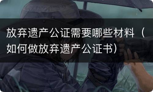 放弃遗产公证需要哪些材料（如何做放弃遗产公证书）