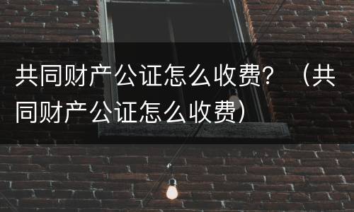 共同财产公证怎么收费？（共同财产公证怎么收费）