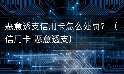 恶意透支信用卡怎么处罚？（信用卡 恶意透支）