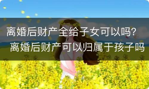 离婚后财产全给子女可以吗？ 离婚后财产可以归属于孩子吗