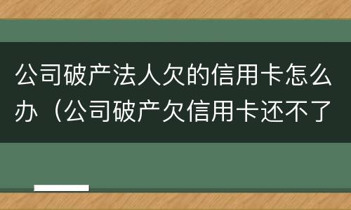 公司破产法人欠的信用卡怎么办（公司破产欠信用卡还不了怎么办）