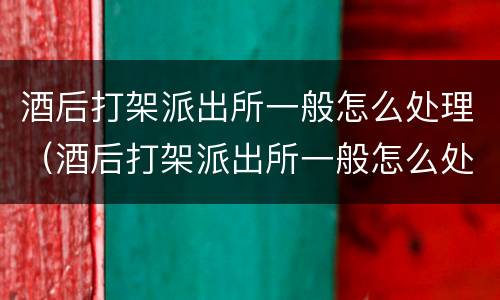 酒后打架派出所一般怎么处理（酒后打架派出所一般怎么处理拉架的被当成同伙）