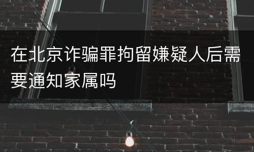在北京诈骗罪拘留嫌疑人后需要通知家属吗
