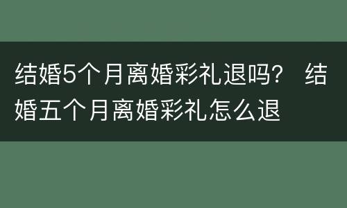 结婚5个月离婚彩礼退吗？ 结婚五个月离婚彩礼怎么退