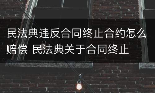 民法典违反合同终止合约怎么赔偿 民法典关于合同终止