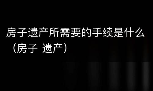 房子遗产所需要的手续是什么（房子 遗产）