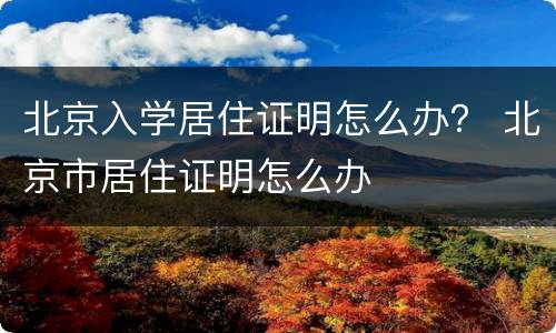 北京入学居住证明怎么办？ 北京市居住证明怎么办