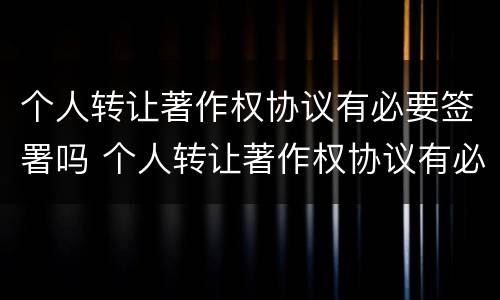 个人转让著作权协议有必要签署吗 个人转让著作权协议有必要签署吗为什么