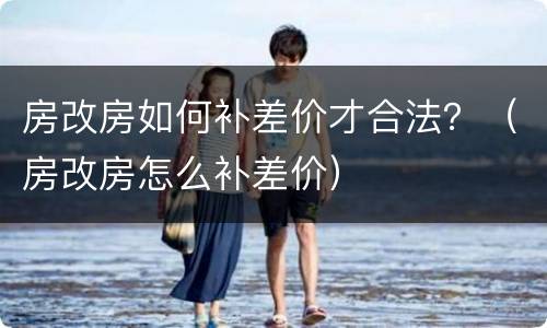 房改房如何补差价才合法？（房改房怎么补差价）