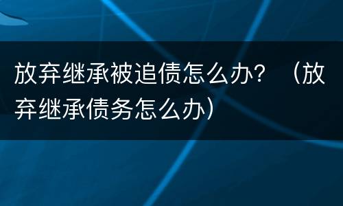 放弃继承被追债怎么办？（放弃继承债务怎么办）