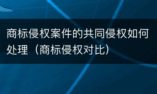 商标侵权案件的共同侵权如何处理（商标侵权对比）