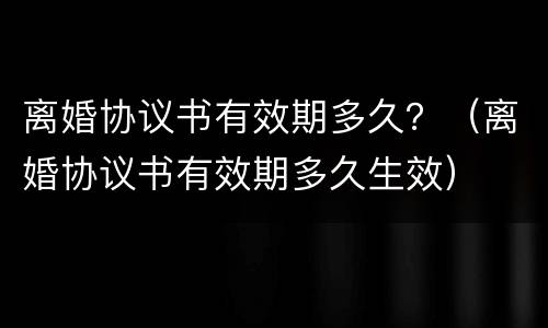 离婚协议书有效期多久？（离婚协议书有效期多久生效）