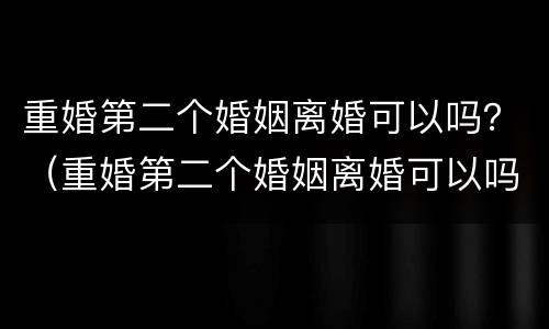 重婚第二个婚姻离婚可以吗？（重婚第二个婚姻离婚可以吗女方）