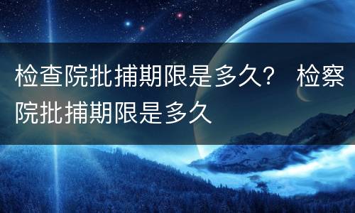 检查院批捕期限是多久？ 检察院批捕期限是多久