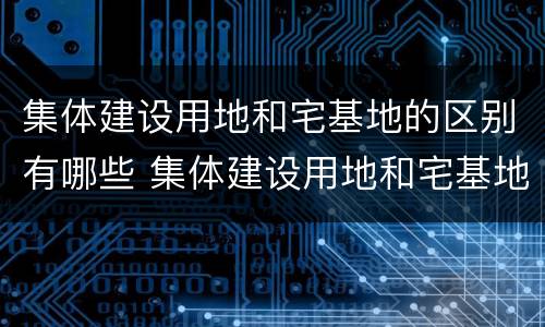 集体建设用地和宅基地的区别有哪些 集体建设用地和宅基地有啥区别