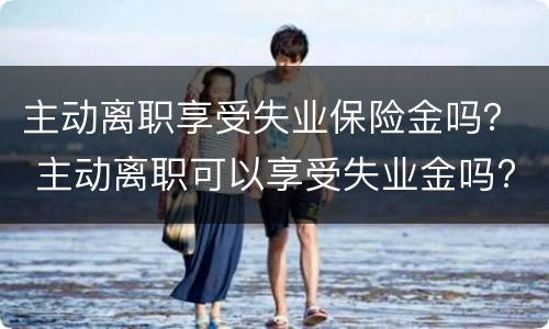 主动离职享受失业保险金吗？ 主动离职可以享受失业金吗?