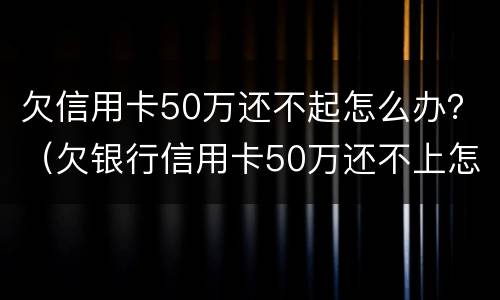 欠信用卡50万还不起怎么办？（欠银行信用卡50万还不上怎么办）