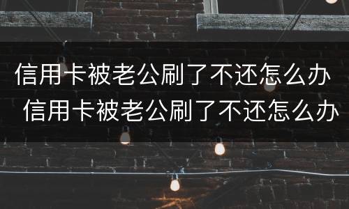 信用卡被老公刷了不还怎么办 信用卡被老公刷了不还怎么办呢