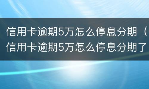 信用卡逾期5万怎么停息分期（信用卡逾期5万怎么停息分期了）