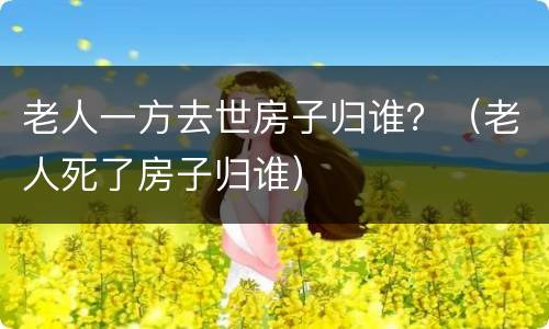 老人一方去世房子归谁？（老人死了房子归谁）