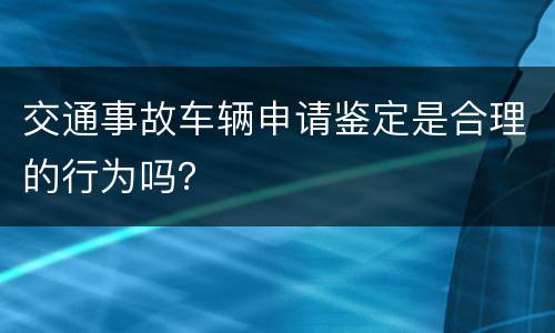 交通事故车辆申请鉴定是合理的行为吗？