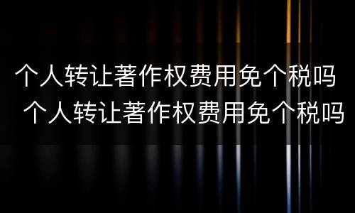 个人转让著作权费用免个税吗 个人转让著作权费用免个税吗怎么算