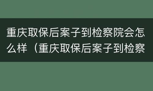 重庆取保后案子到检察院会怎么样（重庆取保后案子到检察院会怎么样呢）