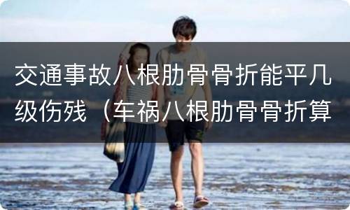 交通事故八根肋骨骨折能平几级伤残（车祸八根肋骨骨折算几级伤残）