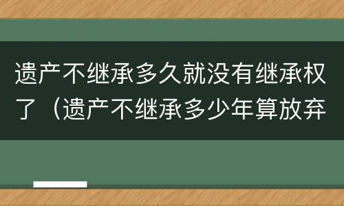 遗产不继承多久就没有继承权了（遗产不继承多少年算放弃）
