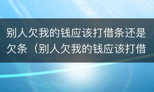 别人欠我的钱应该打借条还是欠条（别人欠我的钱应该打借条还是欠条呢）