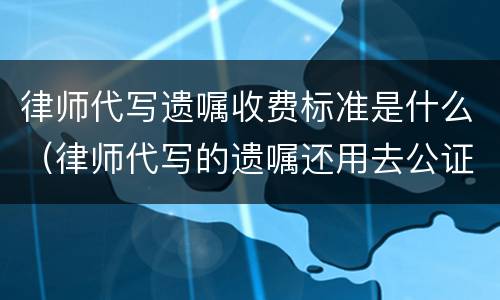律师代写遗嘱收费标准是什么（律师代写的遗嘱还用去公证吗）