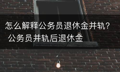 怎么解释公务员退休金并轨？ 公务员并轨后退休金