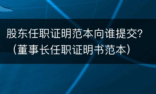 股东任职证明范本向谁提交？（董事长任职证明书范本）