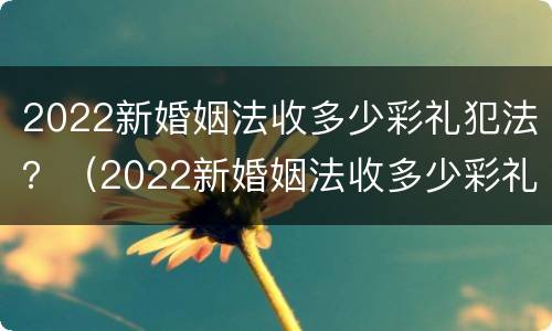 2022新婚姻法收多少彩礼犯法？（2022新婚姻法收多少彩礼犯法）
