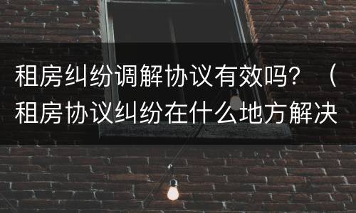 租房纠纷调解协议有效吗？（租房协议纠纷在什么地方解决）