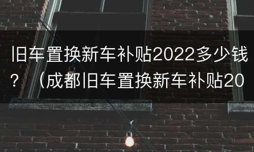 旧车置换新车补贴2022多少钱？（成都旧车置换新车补贴2022多少钱）