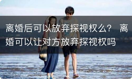 离婚后可以放弃探视权么？ 离婚可以让对方放弃探视权吗
